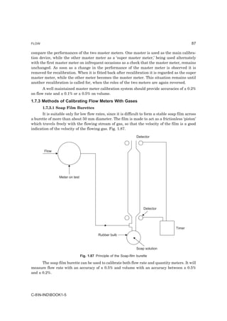 FLOW                                                                                              87

compare the performances of the two master meters. One master is used as the main calibra-
tion device, while the other master meter as a ‘super master meter,’ being used alternately
with the first master meter on infrequent occasions as a check that the master meter, remains
unchanged. As soon as a change in the performance of the master meter is observed it is
removed for recalibration. When it is fitted back after recalibration it is regarded as the super
master meter, while the other meter becomes the master meter. This situation remains until
another recalibration is called for, when the roles of the two meters are again reversed.
       A well maintained master meter calibration system should provide accuracies of ± 0.2%
on flow rate and ± 0.1% or ± 0.5% on volume.
1.7.3 Methods of Calibrating Flow Meters With Gases
       1.7.3.1 Soap Film Burettes
      It is suitable only for low flow rates, since it is difficult to form a stable soap film across
a burette of more than about 50 mm diameter. The film is made to act as a frictionless ‘piston’
which travels freely with the flowing stream of gas, so that the velocity of the film is a good
indication of the velocity of the flowing gas. Fig. 1.87.

                                                                      Detector



        Flow




                 Meter on test




                                                                          Detector




                                                                                        Timer
                                            Rubber bulb


                                                                      Soap solution

                                 Fig. 1.87 Principle of the Soap-film burette

      The soap film burette can be used to calibrate both flow rate and quantity meters. It will
measure flow rate with an accuracy of ± 0.5% and volume with an accuracy between ± 0.5%
and ± 0.2%.




C-8N-INDBOOK1-5
 