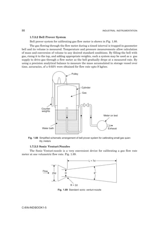 88                                                                         INDUSTRIAL INSTRUMENTATION


      1.7.3.2 Bell Prover System
      Bell prover system for calibrating gas flow meter is shown in Fig. 1.88.
       The gas flowing through the flow meter during a timed interval is trapped in gasometer
bell and its volume is measured. Temperature and pressure measurements allow calculation
of mass and conversion of volume to any desired standard conditions. By filling the bell with
gas, rising it to the top, and adding appropriate weights, such a system may be used as a gas
supply to drive gas through a flow meter as the bell gradually drops at a measured rate. By
using a precision analytical balance to measure the mass accumulated in storage vessel over
time, accuracies, of ± 0.02% were obtained for flow rate upto 9 kg/sec.

                                             Pulley




                                                      Cylinder

                                                       Gas




                 Counter
                 weights
                                                                           Meter on test




                  Water bath                                                   Exhaust


     Fig. 1.88 Simplified schematic arrangement of bell prover system for calibrating small gas quan-
               tity meters

      1.7.3.3 Sonic Venturi-Nozzles
      The Sonic Venturi-nozzle is a very convenient device for calibrating a gas flow rate
meter at one volumetric flow rate. Fig. 1.89.

                                                             L = 7d



                  Flow
                           25d         D                          8°



                                            R = 2d
                                 Fig. 1.89 Standard sonic venturi-nozzle




C-8N-INDBOOK1-5
 