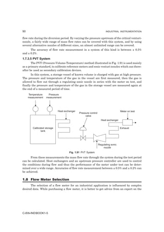 90                                                                     INDUSTRIAL INSTRUMENTATION


flow rate during the diversion period. By varying the pressure upstream of the critical venturi-
nozzle, a fairly wide range of mass flow rates can be covered with this system, and by using
several alternative nozzles of different sizes, an almost unlimited range can be covered.
      The accuracy of flow rate measurement in a system of this kind is between ± 0.5%
and ± 0.2%.
1.7.3.5 PVT System
       The PVT (Pressure-Volume-Temperature) method illustrated in Fig. 1.91 is used mainly
as a primary standard, to calibrate reference meters and sonic venturi nozzles which can there-
after be used as secondary calibration devices.
       In this system, a storage vessel of known volume is charged with gas at high pressure.
The pressure and temperature of the gas in the vessel are first measured, then the gas is
allowed to flow out through a regulating sonic nozzle in series with the meter on test, and
finally the pressure and temperature of the gas in the storage vessel are measured again at
the end of a measured period of time.

     Temperature    Pressure
     measurement   measurement




                             Heat exchanger                                         Meter on test
                                              Pressure control
                                                   valve
                                                                   Heat exchanger


        Calibrated storage                                                          Exhaust
               tank




                                                                 Regulating sonic
                                                                     nozzle
                                      Fig. 1.91 PVT System

      From these measurements the mass flow rate through the system during the test period
can be calculated. Heat exchangers and an upstream pressure controller are used to control
the conditions during flow and thus the performance of the meter under test can be deter-
mined over a wide range. Accuracies of flow rate measurement between ± 0.5% and ± 0.2% can
be achieved.

1.8 Flow Meter Selection
      The selection of a flow meter for an industrial application is influenced by complex
desired data. While purchasing a flow meter, it is better to get advice from an expert on the




C-8N-INDBOOK1-5
 