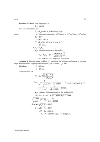 FLOW                                                                                                                 97

       Solution. We know from equation 1.9
                             Re = ρV1D/µ
       This can be rewritten as
                             V1 = Re µ/ρD = Re ν/D [since µ = ρν]
given :                       ν = Kinematic viscosity = 10–2 stokes. = 10–2 cm2/sec = 10–6 m2/sec
                             Re = 105
                              D = 40 × 10–3 m
                             V1 = Re ν/D = 105 × 10–6/(40 × 10–3)
                                = 2.5 m/sec
                           V1A1 = V2A2
                             V2 = Nominal velocity at the orifice
                                                     π/4 (40 × 10 −3 ) 2
                                = V1 × A1/A2 = 2.5 ×
                                                     π/4 (20 × 10 −3 ) 2
                                = 2.5 × (42/22) = 2.5 × (16/4) = 10.0 m/sec.
       Problem 4. For the above problem (2), calculate the pressure difference at the tap-
pings. Assume corner tapping is the selected type. Assume Cd = 0.61
       Solution.              D = 40 mm
                              d = 20 mm
       From equation 1.4
                                           2 g (P1 − P2 )/ρ
                             V2 = Cd
                                           1 − (A 2 /A 1 ) 2
                                              1                    1                                 1
                           Mv.a =                         =                     =
                                                      2
                                    ( 1 − (A 2 /A 1 ) )        1 − ( d/D)   4
                                                                                    ( 1 − ((20 × 10 −3 /40 × 10 −3 ) 4 )
                                          1                    1
                                =                     =                = 1.0327.
                                      1 − (1/2)   4       1 − 0.0625
                             V2 = 10 m/sec [It is calculated in the problem (3)]
                             10 = 0.61 × 1.0327 ×             (2 × 9.81 × (P1 − P2 )/1000
                           2 × 9.81                         10
                                       P1 − P2 =
                            1000                      0.61 × 1.0327

                        0.01962 P1 − P2 = 15.87

                             0.14     P1 − P2 = 15.87
                                      P1 − P2 = 113.35
                                       P1 – P2 = 12849.8 kg/m2 = 1.28 kg/cm2.




C-8N-INDBOOK1-6
 