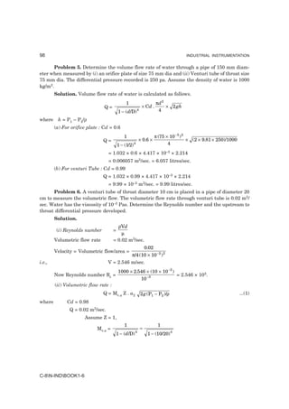 98                                                                                 INDUSTRIAL INSTRUMENTATION


       Problem 5. Determine the volume flow rate of water through a pipe of 150 mm diam-
eter when measured by (i) an orifice plate of size 75 mm dia and (ii) Venturi tube of throat size
75 mm dia. The differential pressure recorded is 250 pa. Assume the density of water is 1000
kg/m3.
        Solution. Volume flow rate of water is calculated as follows.
                                               1                    πd 2
                                Q=                       × Cd .          × 2 gh
                                          1 − ( d/D) 4               4

where h = P1 – P2/ρ
        (a) For orifice plate : Cd = 0.6
                                              1                     π (75 × 10 −3 ) 2
                               Q=                       × 0.6 ×                       × (2 × 9.81 × 250)/1000
                                          1 − (1/2) 4                      4

                                  = 1.032 × 0.6 × 4.417 × 10–3 × 2.214
                                  = 0.006057 m3/sec. = 6.057 litres/sec.
        (b) For venturi Tube : Cd = 0.99
                               Q = 1.032 × 0.99 × 4.417 × 10–3 × 2.214
                                  = 9.99 × 10–3 m3/sec. = 9.99 litres/sec.
      Problem 6. A venturi tube of throat diameter 10 cm is placed in a pipe of diameter 20
cm to measure the volumetric flow. The volumetric flow rate through venturi tube is 0.02 m3/
sec. Water has the viscosity of 10–3 Pas. Determine the Reynolds number and the upstream to
throat differential pressure developed.
        Solution.
                                        ρVd
         (i) Reynolds number          =
                                          µ
        Volumetric flow rate          = 0.02 m3/sec.
                                                             0.02
        Velocity = Volumetric flow/area =
                                            π/4 (10 × 10 −2 ) 2
i.e.,                             V = 2.546 m/sec.
                                          1000 × 2.546 × (10 × 10 −2 )
        Now Reynolds number Re =                                               = 2.546 × 105.
                                                         10 −3
        (ii) Volumetric flow rate :
                               Q = Mv.a Z . a2           2 g (P1 − P2 )/ρ                                       ...(1)
where         Cd = 0.98
               Q = 0.02 m3/sec.
                      Assume Z = 1,
                                              1                      1
                            Mv.a =                       =
                                                    4
                                       1 − (d/D)              1 − (10/20) 4




C-8N-INDBOOK1-6
 