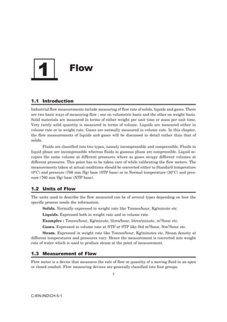 1                  Flow


1.1 Introduction
Industrial flow measurements include measuring of flow rate of solids, liquids and gases. There
are two basic ways of measuring flow ; one on volumetric basis and the other on weight basis.
Solid materials are measured in terms of either weight per unit time or mass per unit time.
Very rarely solid quantity is measured in terms of volume. Liquids are measured either in
volume rate or in weight rate. Gases are normally measured in volume rate. In this chapter,
the flow measurements of liquids and gases will be discussed in detail rather than that of
solids.
       Fluids are classified into two types, namely incompressible and compressible. Fluids in
liquid phase are incompressible whereas fluids in gaseous phase are compressible. Liquid oc-
cupies the same volume at different pressures where as gases occupy different volumes at
different pressures. This point has to be taken care of while calibrating the flow meters. The
measurements taken at actual conditions should be converted either to Standard temperature
(0°C) and pressure (760 mm Hg) base (STP base) or to Normal temperature (20°C) and pres-
sure (760 mm Hg) base (NTP base).


1.2 Units of Flow
The units used to describe the flow measured can be of several types depending on how the
specific process needs the information.
      Solids. Normally expressed in weight rate like Tonnes/hour, Kg/minute etc.
      Liquids. Expressed both in weight rate and in volume rate.
      Examples : Tonnes/hour, Kg/minute, litres/hour, litres/minute, m3/hour etc.
      Gases. Expressed in volume rate at NTP or STP like Std m3/hour, Nm3/hour etc.
       Steam. Expressed in weight rate like Tonnes/hour, Kg/minutes etc. Steam density at
different temperatures and pressures vary. Hence the measurement is converted into weight
rate of water which is used to produce steam at the point of measurement.

1.3 Measurement of Flow
Flow meter is a device that measures the rate of flow or quantity of a moving fluid in an open
or closed conduit. Flow measuring devices are generally classified into four groups.
                                              1




C-8N-INDCH-5-1
 
