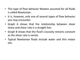 • This type of flow behavior Newton assumed for all fluids
is called Newtonian.
• It is, however, only one of several types of flow behavior
you may encounter.
• Graph A shows that the relationship between shear
stress and shear rate is a straight line.
• Graph B shows that the fluid's viscosity remains constant
as the shear rate is varied.
• Typical Newtonian fluids include water and thin motor
oils.
 