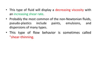 • This type of fluid will display a decreasing viscosity with
an increasing shear rate.
• Probably the most common of the non-Newtonian fluids,
pseudo-plastics include paints, emulsions, and
dispersions of many types.
• This type of flow behavior is sometimes called
"shear-thinning.
 