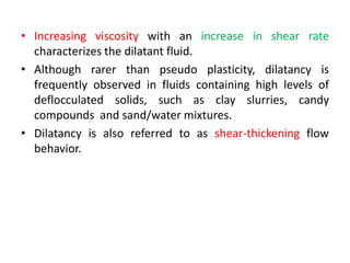 • Increasing viscosity with an increase in shear rate
characterizes the dilatant fluid.
• Although rarer than pseudo plasticity, dilatancy is
frequently observed in fluids containing high levels of
deflocculated solids, such as clay slurries, candy
compounds and sand/water mixtures.
• Dilatancy is also referred to as shear-thickening flow
behavior.
 