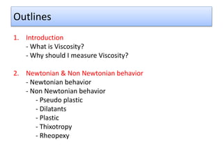 Outlines
1. Introduction
- What is Viscosity?
- Why should I measure Viscosity?
2. Newtonian & Non Newtonian behavior
- Newtonian behavior
- Non Newtonian behavior
- Pseudo plastic
- Dilatants
- Plastic
- Thixotropy
- Rheopexy
 
