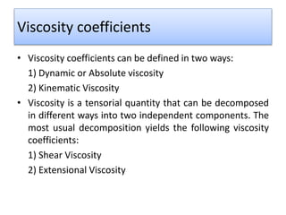 Viscosity coefficients
• Viscosity coefficients can be defined in two ways:
1) Dynamic or Absolute viscosity
2) Kinematic Viscosity
• Viscosity is a tensorial quantity that can be decomposed
in different ways into two independent components. The
most usual decomposition yields the following viscosity
coefficients:
1) Shear Viscosity
2) Extensional Viscosity
 