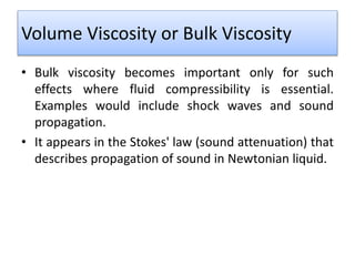 Volume Viscosity or Bulk Viscosity
• Bulk viscosity becomes important only for such
effects where fluid compressibility is essential.
Examples would include shock waves and sound
propagation.
• It appears in the Stokes' law (sound attenuation) that
describes propagation of sound in Newtonian liquid.
 