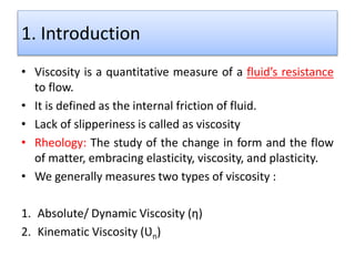 1. Introduction
• Viscosity is a quantitative measure of a fluid’s resistance
to flow.
• It is defined as the internal friction of fluid.
• Lack of slipperiness is called as viscosity
• Rheology: The study of the change in form and the flow
of matter, embracing elasticity, viscosity, and plasticity.
• We generally measures two types of viscosity :
1. Absolute/ Dynamic Viscosity (ƞ)
2. Kinematic Viscosity (Ʋn)
 