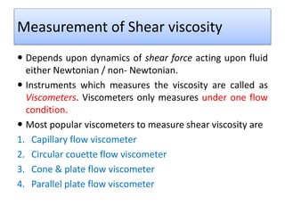 Measurement of Shear viscosity
 Depends upon dynamics of shear force acting upon fluid
either Newtonian / non- Newtonian.
 Instruments which measures the viscosity are called as
Viscometers. Viscometers only measures under one flow
condition.
 Most popular viscometers to measure shear viscosity are
1. Capillary flow viscometer
2. Circular couette flow viscometer
3. Cone & plate flow viscometer
4. Parallel plate flow viscometer
 