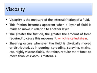 Viscosity
• Viscosity is the measure of the internal friction of a fluid.
• This friction becomes apparent when a layer of fluid is
made to move in relation to another layer.
• The greater the friction, the greater the amount of force
required to cause this movement, which is called shear.
• Shearing occurs whenever the fluid is physically moved
or distributed, as in pouring, spreading, spraying, mixing,
etc. Highly viscous fluids, therefore, require more force to
move than less viscous materials.
 
