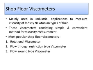 Shop Floor Viscometers
• Mainly used in Industrial applications to measure
viscosity of mostly Newtonian types of fluid.
• These viscometers consisting simple & convenient
method for viscosity measurement.
• Most popular shop-floor viscometers :
1. Rotational Viscometer
2. Flow through restriction type Viscometer
3. Flow around type Viscometer
 