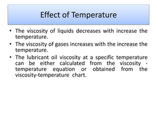 Effect of Temperature
• The viscosity of liquids decreases with increase the
temperature.
• The viscosity of gases increases with the increase the
temperature.
• The lubricant oil viscosity at a specific temperature
can be either calculated from the viscosity -
temperature equation or obtained from the
viscosity-temperature chart.
 