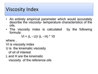 Viscosity Index
• An entirely empirical parameter which would accurately
describe the viscosity- temperature characteristics of the
oils.
• The viscosity index is calculated by the following
formula:
VI = (L - U)/ (L - H) * 10
where ,
VI is viscosity index
U is the kinematic viscosity
of oil of interest
L and H are the kinematic
viscosity of the reference oils
 
