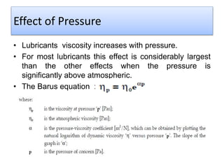 Effect of Pressure
• Lubricants viscosity increases with pressure.
• For most lubricants this effect is considerably largest
than the other effects when the pressure is
significantly above atmospheric.
• The Barus equation :
 
