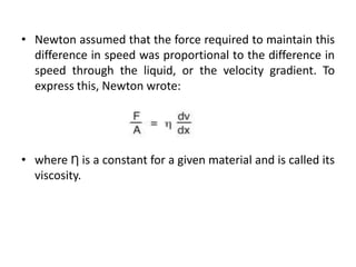 • Newton assumed that the force required to maintain this
difference in speed was proportional to the difference in
speed through the liquid, or the velocity gradient. To
express this, Newton wrote:
• where Ƞ is a constant for a given material and is called its
viscosity.
 