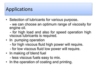 Applications
• Selection of lubricants for various purpose.
- we can choose an optimum range of viscosity for
engine oil.
- for high load and also for speed operation high
viscous lubricants is required.
• In pumping operation
- for high viscous fluid high power will require.
- for low viscous fluid low power will require.
• In making of blend fuel
- less viscous fuels easy to mix.
• In the operation of coating and printing.
 