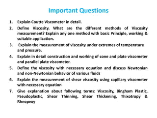 Important Questions
1. Explain Coutte Viscometer in detail.
2. Define Viscosity. What are the different methods of Viscosity
measurement? Explain any one method with basic Principle, working &
suitable application.
3. Explain the measurement of viscosity under extremes of temperature
and pressure.
4. Explain in detail construction and working of cone and plate viscometer
and parallel plate viscometer.
5. Define the viscosity with necessary equation and discuss Newtonian
and non-Newtonian behavior of various fluids
6. Explain the measurement of shear viscosity using capillary viscometer
with necessary equation
7. Give explanation about following terms: Viscosity, Bingham Plastic,
Pseudoplastic, Shear Thinning, Shear Thickening, Thixotropy &
Rheopexy
 