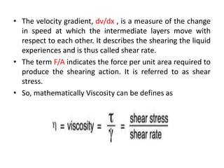 • The velocity gradient, dv/dx , is a measure of the change
in speed at which the intermediate layers move with
respect to each other. It describes the shearing the liquid
experiences and is thus called shear rate.
• The term F/A indicates the force per unit area required to
produce the shearing action. It is referred to as shear
stress.
• So, mathematically Viscosity can be defines as
 