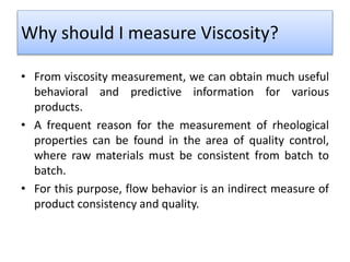 Why should I measure Viscosity?
• From viscosity measurement, we can obtain much useful
behavioral and predictive information for various
products.
• A frequent reason for the measurement of rheological
properties can be found in the area of quality control,
where raw materials must be consistent from batch to
batch.
• For this purpose, flow behavior is an indirect measure of
product consistency and quality.
 