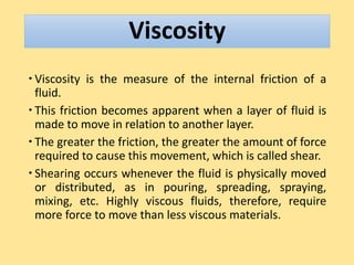 Viscosity
 Viscosity is the measure of the internal friction of a
fluid.
 This friction becomes apparent when a layer of fluid is
made to move in relation to another layer.
 The greater the friction, the greater the amount of force
required to cause this movement, which is called shear.
 Shearing occurs whenever the fluid is physically moved
or distributed, as in pouring, spreading, spraying,
mixing, etc. Highly viscous fluids, therefore, require
more force to move than less viscous materials.
 