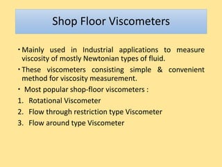 Shop Floor Viscometers
 Mainly used in Industrial applications to measure
viscosity of mostly Newtonian types of fluid.
 These viscometers consisting simple & convenient
method for viscosity measurement.
 Most popular shop-floor viscometers :
1. Rotational Viscometer
2. Flow through restriction type Viscometer
3. Flow around type Viscometer
 