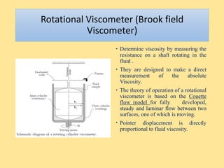 Rotational Viscometer (Brook field
Viscometer)
 Determine viscosity by measuring the
resistance on a shaft rotating in the
fluid .
 They are designed to make a direct
measurement of the absolute
Viscosity.
 The theory of operation of a rotational
viscometer is based on the Couette
flow model for fully developed,
steady and laminar flow between two
surfaces, one of which is moving.
 Pointer displacement is directly
proportional to fluid viscosity.
 