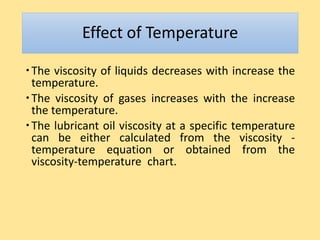 Effect of Temperature
The viscosity of liquids decreases with increase the
temperature.
The viscosity of gases increases with the increase
the temperature.
The lubricant oil viscosity at a specific temperature
can be either calculated from the viscosity -
temperature equation or obtained from the
viscosity-temperature chart.
 