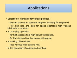 Applications
 Selection of lubricants for various purpose.
- we can choose an optimum range of viscosity for engine oil.
- for high load and also for speed operation high viscous
lubricants is required.
 In pumping operation
- for high viscous fluid high power will require.
- for low viscous fluid low power will require.
 In making of blend fuel
- less viscous fuels easy to mix.
 In the operation of coating and printing.
 