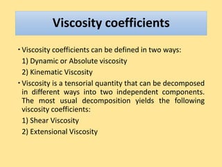 Viscosity coefficients
 Viscosity coefficients can be defined in two ways:
1) Dynamic or Absolute viscosity
2) Kinematic Viscosity
 Viscosity is a tensorial quantity that can be decomposed
in different ways into two independent components.
The most usual decomposition yields the following
viscosity coefficients:
1) Shear Viscosity
2) Extensional Viscosity
 