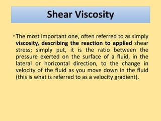 Shear Viscosity
The most important one, often referred to as simply
viscosity, describing the reaction to applied shear
stress; simply put, it is the ratio between the
pressure exerted on the surface of a fluid, in the
lateral or horizontal direction, to the change in
velocity of the fluid as you move down in the fluid
(this is what is referred to as a velocity gradient).
 