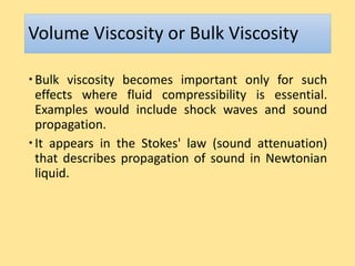 Volume Viscosity or Bulk Viscosity
Bulk viscosity becomes important only for such
effects where fluid compressibility is essential.
Examples would include shock waves and sound
propagation.
It appears in the Stokes' law (sound attenuation)
that describes propagation of sound in Newtonian
liquid.
 