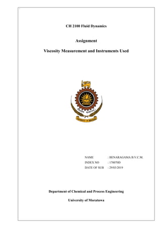 `
CH 2100 Fluid Dynamics
Assignment
Viscosity Measurement and Instruments Used
NAME : BENARAGAMA B.V.C.M.
INDEX NO : 170070D
DATE OF SUB : 29/03/2019
Department of Chemical and Process Engineering
University of Moratuwa
 