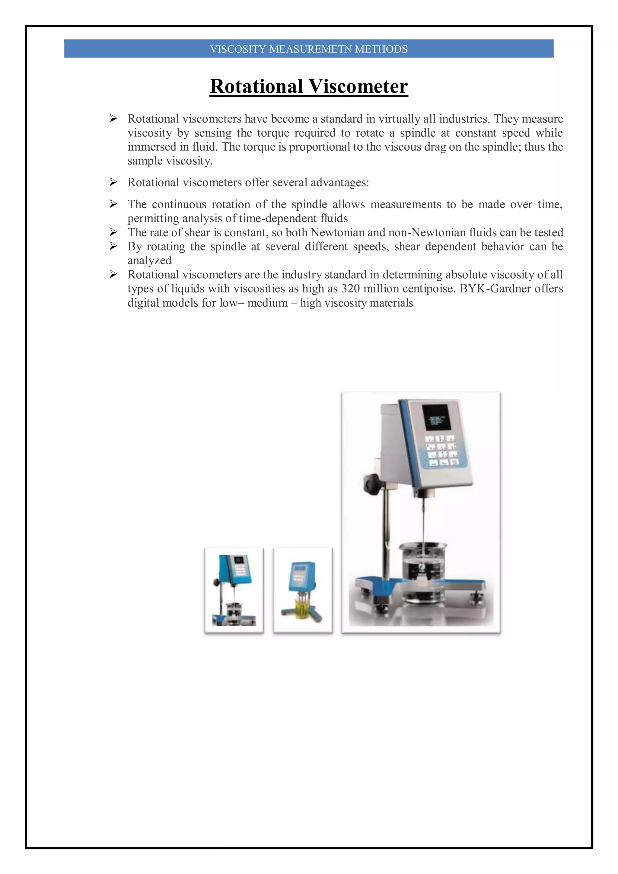 VISCOSITY MEASUREMETN METHODS
Rotational Viscometer
 Rotational viscometers have become a standard in virtually all industries. They measure
viscosity by sensing the torque required to rotate a spindle at constant speed while
immersed in fluid. The torque is proportional to the viscous drag on the spindle; thus the
sample viscosity.
 Rotational viscometers offer several advantages:
 The continuous rotation of the spindle allows measurements to be made over time,
permitting analysis of time-dependent fluids
 The rate of shear is constant, so both Newtonian and non-Newtonian fluids can be tested
 By rotating the spindle at several different speeds, shear dependent behavior can be
analyzed
 Rotational viscometers are the industry standard in determining absolute viscosity of all
types of liquids with viscosities as high as 320 million centipoise. BYK-Gardner offers
digital models for low– medium – high viscosity materials
 