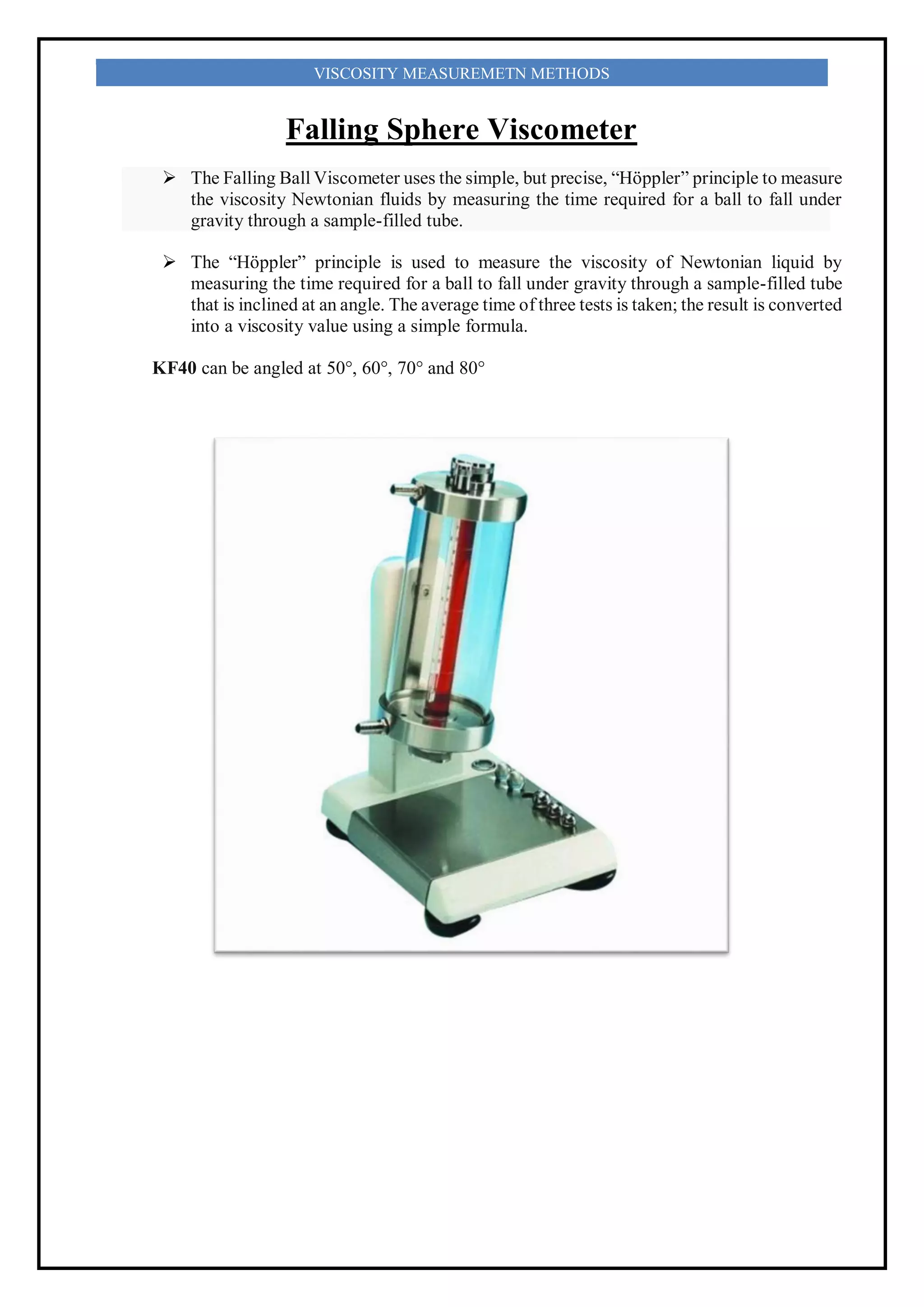 VISCOSITY MEASUREMETN METHODS
Falling Sphere Viscometer
 The Falling Ball Viscometer uses the simple, but precise, “Höppler” principle to measure
the viscosity Newtonian fluids by measuring the time required for a ball to fall under
gravity through a sample-filled tube.
 The “Höppler” principle is used to measure the viscosity of Newtonian liquid by
measuring the time required for a ball to fall under gravity through a sample-filled tube
that is inclined at an angle. The average time of three tests is taken; the result is converted
into a viscosity value using a simple formula.
KF40 can be angled at 50°, 60°, 70° and 80°
 