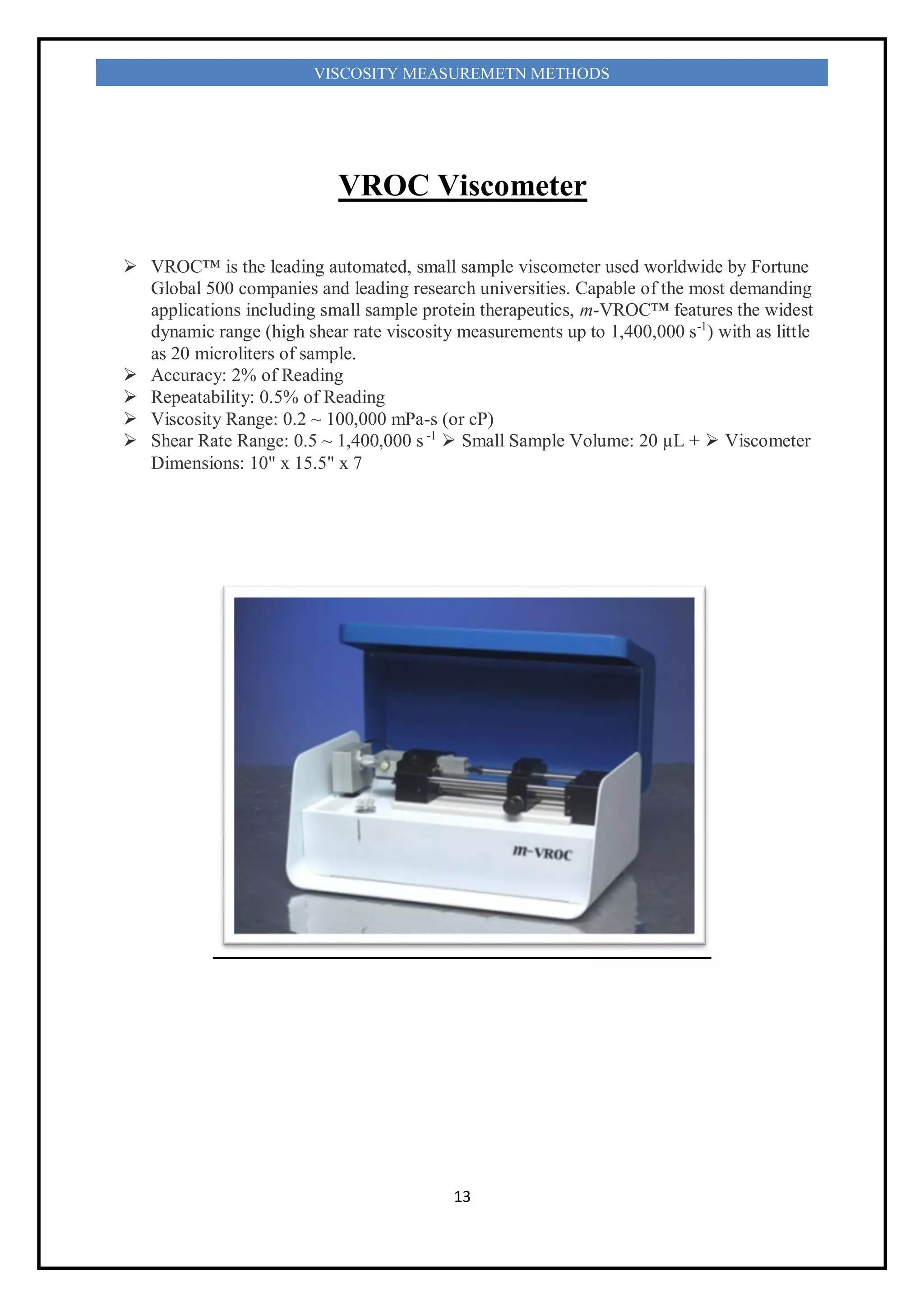 13
VISCOSITY MEASUREMETN METHODS
VROC Viscometer
 VROC™ is the leading automated, small sample viscometer used worldwide by Fortune
Global 500 companies and leading research universities. Capable of the most demanding
applications including small sample protein therapeutics, m-VROC™ features the widest
dynamic range (high shear rate viscosity measurements up to 1,400,000 s-1
) with as little
as 20 microliters of sample.
 Accuracy: 2% of Reading
 Repeatability: 0.5% of Reading
 Viscosity Range: 0.2 ~ 100,000 mPa-s (or cP)
 Shear Rate Range: 0.5 ~ 1,400,000 s -1
 Small Sample Volume: 20 µL +  Viscometer
Dimensions: 10" x 15.5" x 7
 