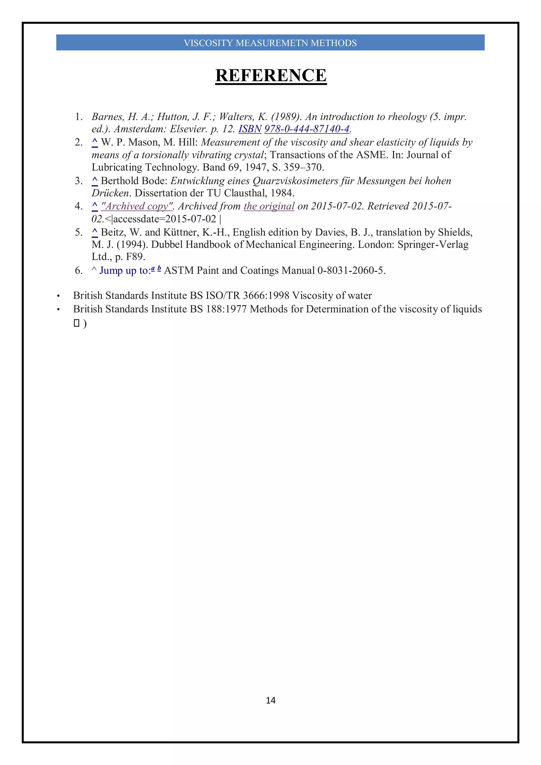 14
VISCOSITY MEASUREMETN METHODS
REFERENCE
1. Barnes, H. A.; Hutton, J. F.; Walters, K. (1989). An introduction to rheology (5. impr.
ed.). Amsterdam: Elsevier. p. 12. ISBN 978-0-444-87140-4.
2. ^ W. P. Mason, M. Hill: Measurement of the viscosity and shear elasticity of liquids by
means of a torsionally vibrating crystal; Transactions of the ASME. In: Journal of
Lubricating Technology. Band 69, 1947, S. 359–370.
3. ^ Berthold Bode: Entwicklung eines Quarzviskosimeters für Messungen bei hohen
Drücken. Dissertation der TU Clausthal, 1984.
4. ^ "Archived copy". Archived from the original on 2015-07-02. Retrieved 2015-07-
02.<|accessdate=2015-07-02 |
5. ^ Beitz, W. and Küttner, K.-H., English edition by Davies, B. J., translation by Shields,
M. J. (1994). Dubbel Handbook of Mechanical Engineering. London: Springer-Verlag
Ltd., p. F89.
6. ^ Jump up to:a b
ASTM Paint and Coatings Manual 0-8031-2060-5.
• British Standards Institute BS ISO/TR 3666:1998 Viscosity of water
• British Standards Institute BS 188:1977 Methods for Determination of the viscosity of liquids
)
 