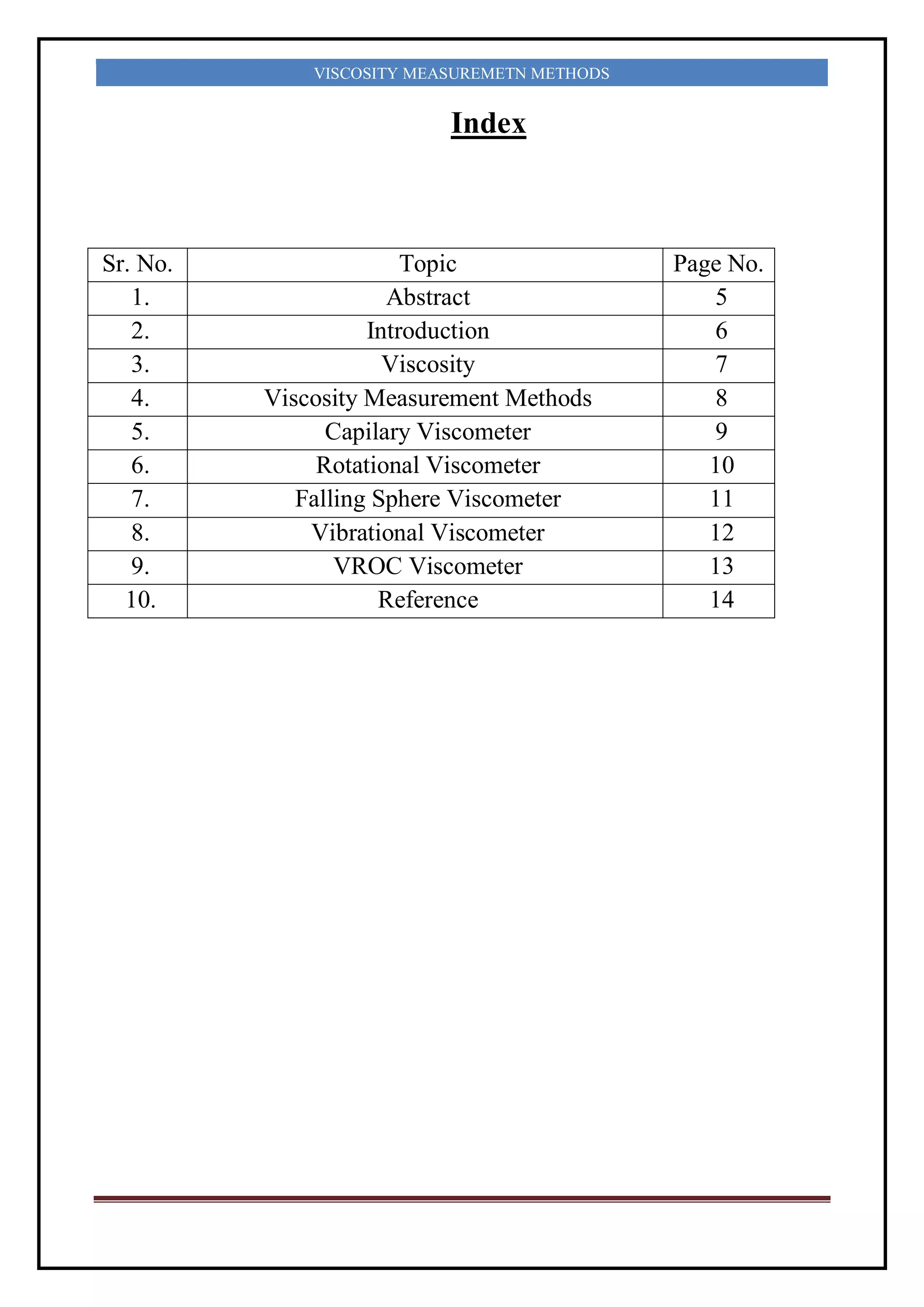 VISCOSITY MEASUREMETN METHODS
Index
Sr. No. Topic Page No.
1. Abstract 5
2. Introduction 6
3. Viscosity 7
4. Viscosity Measurement Methods 8
5. Capilary Viscometer 9
6. Rotational Viscometer 10
7. Falling Sphere Viscometer 11
8. Vibrational Viscometer 12
9. VROC Viscometer 13
10. Reference 14
 