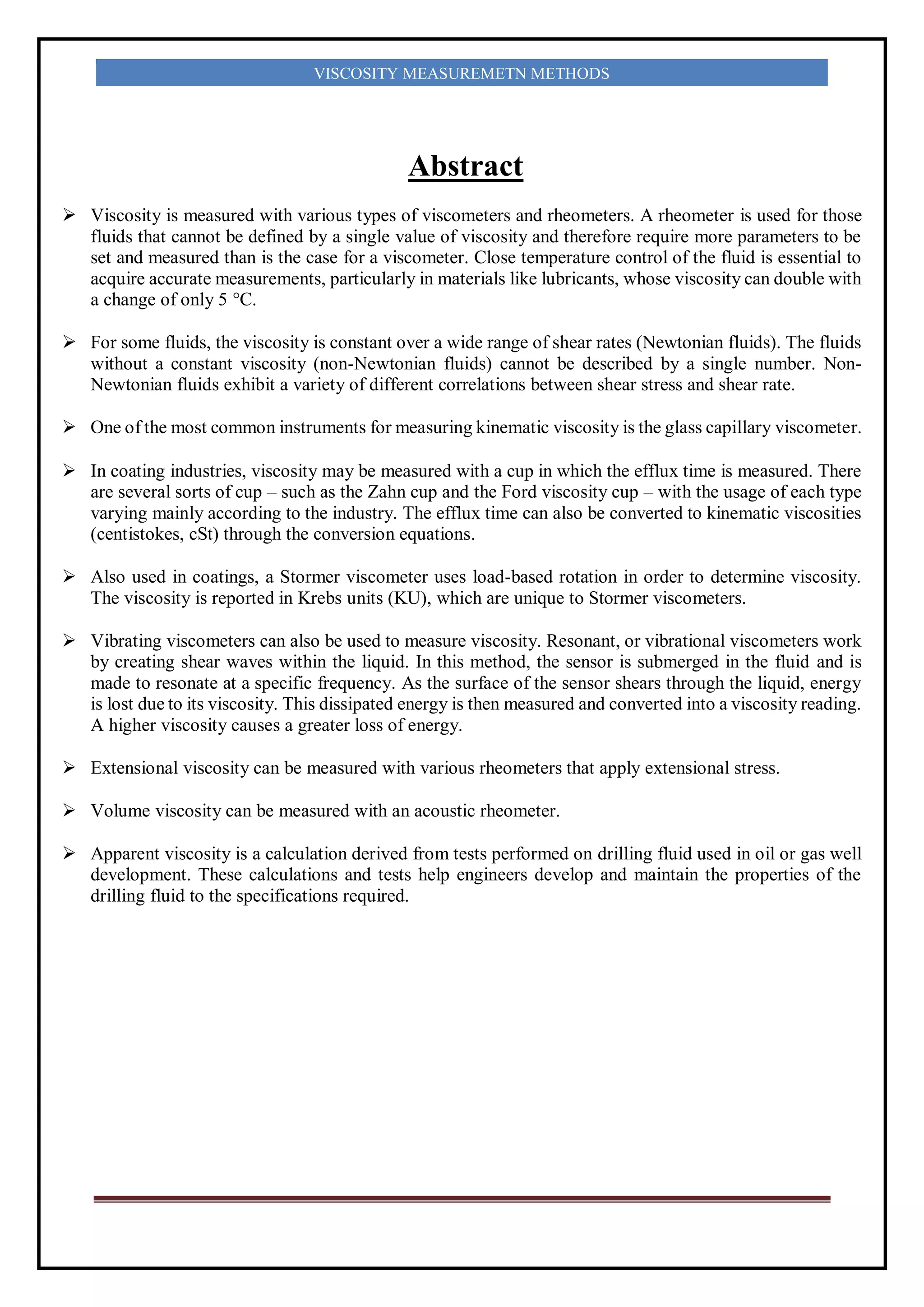 VISCOSITY MEASUREMETN METHODS
Abstract
 Viscosity is measured with various types of viscometers and rheometers. A rheometer is used for those
fluids that cannot be defined by a single value of viscosity and therefore require more parameters to be
set and measured than is the case for a viscometer. Close temperature control of the fluid is essential to
acquire accurate measurements, particularly in materials like lubricants, whose viscosity can double with
a change of only 5 °C.
 For some fluids, the viscosity is constant over a wide range of shear rates (Newtonian fluids). The fluids
without a constant viscosity (non-Newtonian fluids) cannot be described by a single number. Non-
Newtonian fluids exhibit a variety of different correlations between shear stress and shear rate.
 One of the most common instruments for measuring kinematic viscosity is the glass capillary viscometer.
 In coating industries, viscosity may be measured with a cup in which the efflux time is measured. There
are several sorts of cup – such as the Zahn cup and the Ford viscosity cup – with the usage of each type
varying mainly according to the industry. The efflux time can also be converted to kinematic viscosities
(centistokes, cSt) through the conversion equations.
 Also used in coatings, a Stormer viscometer uses load-based rotation in order to determine viscosity.
The viscosity is reported in Krebs units (KU), which are unique to Stormer viscometers.
 Vibrating viscometers can also be used to measure viscosity. Resonant, or vibrational viscometers work
by creating shear waves within the liquid. In this method, the sensor is submerged in the fluid and is
made to resonate at a specific frequency. As the surface of the sensor shears through the liquid, energy
is lost due to its viscosity. This dissipated energy is then measured and converted into a viscosity reading.
A higher viscosity causes a greater loss of energy.
 Extensional viscosity can be measured with various rheometers that apply extensional stress.
 Volume viscosity can be measured with an acoustic rheometer.
 Apparent viscosity is a calculation derived from tests performed on drilling fluid used in oil or gas well
development. These calculations and tests help engineers develop and maintain the properties of the
drilling fluid to the specifications required.
 