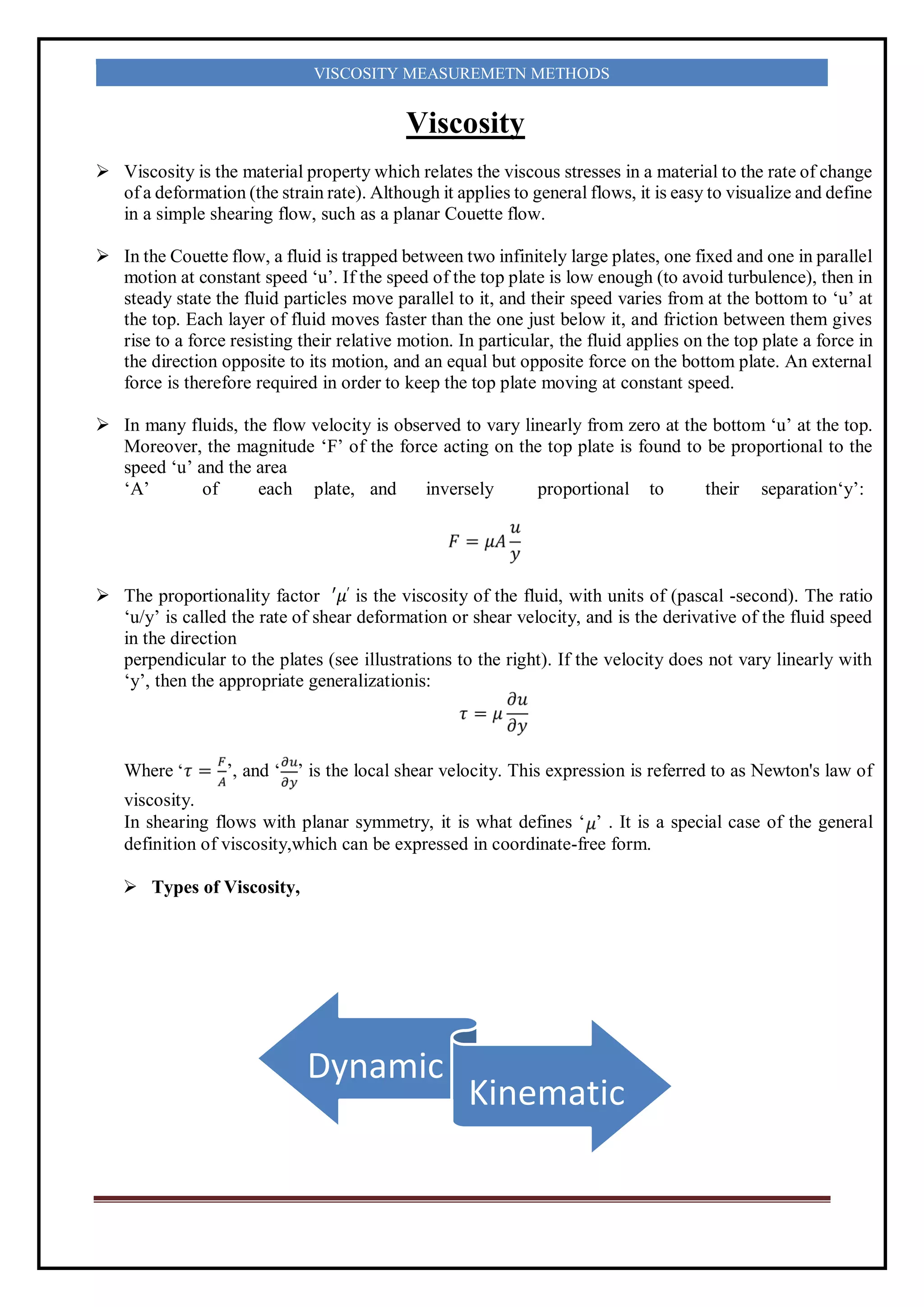 VISCOSITY MEASUREMETN METHODS
Viscosity
 Viscosity is the material property which relates the viscous stresses in a material to the rate of change
of a deformation (the strain rate). Although it applies to general flows, it is easy to visualize and define
in a simple shearing flow, such as a planar Couette flow.
 In the Couette flow, a fluid is trapped between two infinitely large plates, one fixed and one in parallel
motion at constant speed ‘u’. If the speed of the top plate is low enough (to avoid turbulence), then in
steady state the fluid particles move parallel to it, and their speed varies from at the bottom to ‘u’ at
the top. Each layer of fluid moves faster than the one just below it, and friction between them gives
rise to a force resisting their relative motion. In particular, the fluid applies on the top plate a force in
the direction opposite to its motion, and an equal but opposite force on the bottom plate. An external
force is therefore required in order to keep the top plate moving at constant speed.
 In many fluids, the flow velocity is observed to vary linearly from zero at the bottom ‘u’ at the top.
Moreover, the magnitude ‘F’ of the force acting on the top plate is found to be proportional to the
speed ‘u’ and the area
‘A’ of each plate, and inversely proportional to their separation‘y’:
 The proportionality factor ′𝜇′ is the viscosity of the fluid, with units of (pascal -second). The ratio
‘u/y’ is called the rate of shear deformation or shear velocity, and is the derivative of the fluid speed
in the direction
perpendicular to the plates (see illustrations to the right). If the velocity does not vary linearly with
‘y’, then the appropriate generalizationis:
Where ’, and ‘ ’ is the local shear velocity. This expression is referred to as Newton's law of
viscosity.
In shearing flows with planar symmetry, it is what defines ‘ ’ . It is a special case of the general
definition of viscosity,which can be expressed in coordinate-free form.
 Types of Viscosity,
Dynamic
Kinematic
 