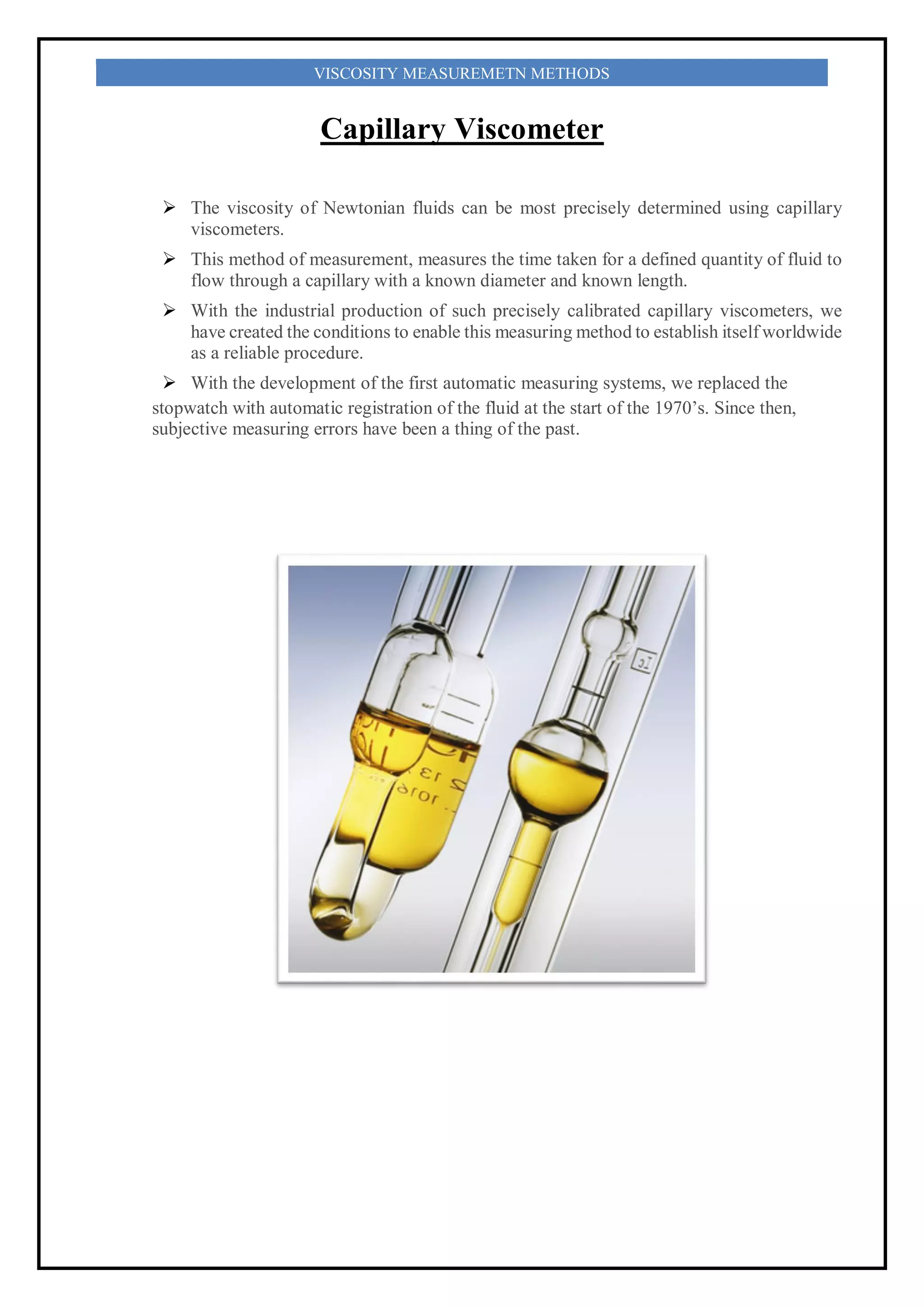 VISCOSITY MEASUREMETN METHODS
Capillary Viscometer
 The viscosity of Newtonian fluids can be most precisely determined using capillary
viscometers.
 This method of measurement, measures the time taken for a defined quantity of fluid to
flow through a capillary with a known diameter and known length.
 With the industrial production of such precisely calibrated capillary viscometers, we
have created the conditions to enable this measuring method to establish itself worldwide
as a reliable procedure.
 With the development of the first automatic measuring systems, we replaced the
stopwatch with automatic registration of the fluid at the start of the 1970’s. Since then,
subjective measuring errors have been a thing of the past.
 