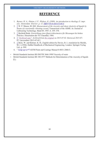 14
VISCOSITY MEASUREMETN METHODS
REFERENCE
1. Barnes, H. A.; Hutton, J. F.; Walters, K. (1989). An introduction to rheology (5. impr.
ed.). Amsterdam: Elsevier. p. 12. ISBN 978-0-444-87140-4.
2. ^ W. P. Mason, M. Hill: Measurement of the viscosity and shear elasticity of liquids by
means of a torsionally vibrating crystal; Transactions of the ASME. In: Journal of
Lubricating Technology. Band 69, 1947, S. 359–370.
3. ^ Berthold Bode: Entwicklung eines Quarzviskosimeters für Messungen bei hohen
Drücken. Dissertation der TU Clausthal, 1984.
4. ^ "Archived copy". Archived from the original on 2015-07-02. Retrieved 2015-07-
02.<|accessdate=2015-07-02 |
5. ^ Beitz, W. and Küttner, K.-H., English edition by Davies, B. J., translation by Shields,
M. J. (1994). Dubbel Handbook of Mechanical Engineering. London: Springer-Verlag
Ltd., p. F89.
6. ^ Jump up to:a b
ASTM Paint and Coatings Manual 0-8031-2060-5.
• British Standards Institute BS ISO/TR 3666:1998 Viscosity of water
• British Standards Institute BS 188:1977 Methods for Determination of the viscosity of liquids
)
 