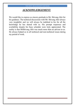 VISCOSITY MEASUREMETN METHODS
ACKNOWLEDGEMENT
We would like to express us sincere gratitude to Mr. Shivang Ahir for
his guidance. The technical discussions with Mr. Shivang Ahir always
very insightful, and we will always be indebted to his for all the
knowledge he has shared with us. His prompt responses and
availability despite his busy schedule were truly appreciated. The
reality is that MrShivang Ahir was much more than an advisor to us.
He always helped us in all technical and non-technical issues during
my period of work.
 