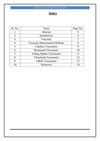 VISCOSITY MEASUREMETN METHODS
Index
Sr. No. Topic Page No.
1. Abstract 5
2. Introduction 6
3. Viscosity 7
4. Viscosity Measurement Methods 8
5. Capilary Viscometer 9
6. Rotational Viscometer 10
7. Falling Sphere Viscometer 11
8. Vibrational Viscometer 12
9. VROC Viscometer 13
10. Reference 14
 