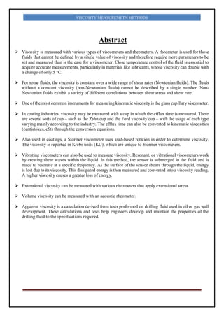VISCOSITY MEASUREMETN METHODS
Abstract
 Viscosity is measured with various types of viscometers and rheometers. A rheometer is used for those
fluids that cannot be defined by a single value of viscosity and therefore require more parameters to be
set and measured than is the case for a viscometer. Close temperature control of the fluid is essential to
acquire accurate measurements, particularly in materials like lubricants, whose viscosity can double with
a change of only 5 °C.
 For some fluids, the viscosity is constant over a wide range of shear rates (Newtonian fluids). The fluids
without a constant viscosity (non-Newtonian fluids) cannot be described by a single number. Non-
Newtonian fluids exhibit a variety of different correlations between shear stress and shear rate.
 One of the most common instruments for measuring kinematic viscosity is the glass capillary viscometer.
 In coating industries, viscosity may be measured with a cup in which the efflux time is measured. There
are several sorts of cup – such as the Zahn cup and the Ford viscosity cup – with the usage of each type
varying mainly according to the industry. The efflux time can also be converted to kinematic viscosities
(centistokes, cSt) through the conversion equations.
 Also used in coatings, a Stormer viscometer uses load-based rotation in order to determine viscosity.
The viscosity is reported in Krebs units (KU), which are unique to Stormer viscometers.
 Vibrating viscometers can also be used to measure viscosity. Resonant, or vibrational viscometers work
by creating shear waves within the liquid. In this method, the sensor is submerged in the fluid and is
made to resonate at a specific frequency. As the surface of the sensor shears through the liquid, energy
is lost due to its viscosity. This dissipated energy is then measured and converted into a viscosity reading.
A higher viscosity causes a greater loss of energy.
 Extensional viscosity can be measured with various rheometers that apply extensional stress.
 Volume viscosity can be measured with an acoustic rheometer.
 Apparent viscosity is a calculation derived from tests performed on drilling fluid used in oil or gas well
development. These calculations and tests help engineers develop and maintain the properties of the
drilling fluid to the specifications required.
 