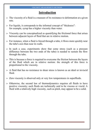 VISCOSITY MEASUREMETN METHODS
Introduction
 The viscosity of a fluid is a measure of its resistance to deformation at a given
rate.
 For liquids, it corresponds to the informal concept of "thickness":
for example, syrup has a higher viscosity than water.
 Viscosity can be conceptualized as quantifying the frictional force that arises
between adjacent layers of fluid that are in relative motion.
 For instance, when a fluid is forced through a tube, it flows more quickly near
the tube's axis than near its walls.
 In such a case, experiments show that some stress (such as a pressure
difference between the two ends of the tube) is needed to sustain the flow
through the tube.
 This is because a force is required to overcome the friction between the layers
of the fluid which are in relative motion: the strength of this force is
proportional to the viscosity.
 A fluid that has no resistance to shear stress is known as an ideal or inviscid
fluid.
 Zero viscosity is observed only at very low temperatures in superfluids.
 Otherwise, the second law of thermodynamics requires all fluids to have
positive viscosity; such fluids are technically said to be viscous or viscid. A
fluid with a relatively high viscosity, such as pitch, may appear to be a solid.
 