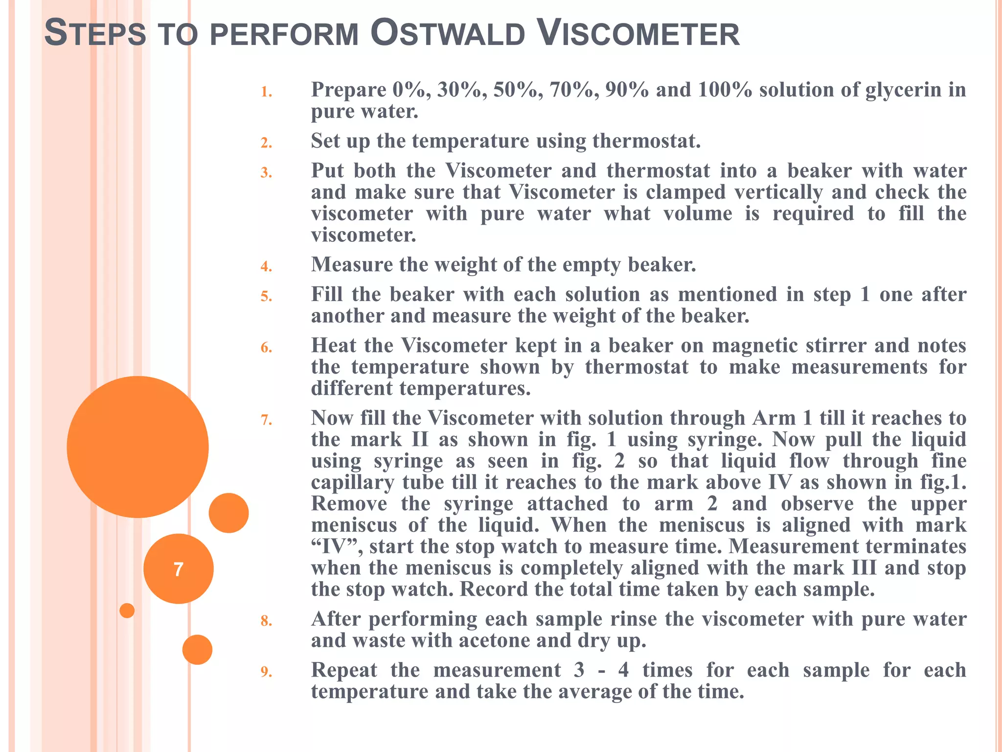 STEPS TO PERFORM OSTWALD VISCOMETER
1. Prepare 0%, 30%, 50%, 70%, 90% and 100% solution of glycerin in
pure water.
2. Set up the temperature using thermostat.
3. Put both the Viscometer and thermostat into a beaker with water
and make sure that Viscometer is clamped vertically and check the
viscometer with pure water what volume is required to fill the
viscometer.
4. Measure the weight of the empty beaker.
5. Fill the beaker with each solution as mentioned in step 1 one after
another and measure the weight of the beaker.
6. Heat the Viscometer kept in a beaker on magnetic stirrer and notes
the temperature shown by thermostat to make measurements for
different temperatures.
7. Now fill the Viscometer with solution through Arm 1 till it reaches to
the mark II as shown in fig. 1 using syringe. Now pull the liquid
using syringe as seen in fig. 2 so that liquid flow through fine
capillary tube till it reaches to the mark above IV as shown in fig.1.
Remove the syringe attached to arm 2 and observe the upper
meniscus of the liquid. When the meniscus is aligned with mark
“IV”, start the stop watch to measure time. Measurement terminates
when the meniscus is completely aligned with the mark III and stop
the stop watch. Record the total time taken by each sample.
8. After performing each sample rinse the viscometer with pure water
and waste with acetone and dry up.
9. Repeat the measurement 3 - 4 times for each sample for each
temperature and take the average of the time.
7
 