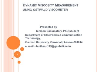 DYNAMIC VISCOSITY MEASUREMENT
USING OSTWALD VISCOMETER
Presented by
Tenison Basumatary, PhD student
Department of Electronics & communication
Technology,
Gauhati University, Guwahati, Assam-781014
e. mail:- tenibasu143@gauhati.ac.in
1
 