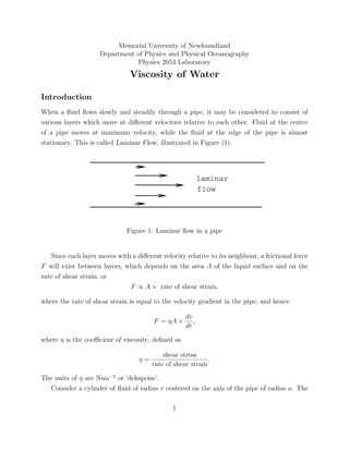 Memorial University of Newfoundland
                     Department of Physics and Physical Oceanography
                                Physics 2053 Laboratory
                               Viscosity of Water

Introduction
When a ﬂuid ﬂows slowly and steadily through a pipe, it may be considered to consist of
various layers which move at diﬀerent velocities relative to each other. Fluid at the centre
of a pipe moves at maximum velocity, while the ﬂuid at the edge of the pipe is almost
stationary. This is called Laminar Flow, illustrated in Figure (1).




                                                           laminar
                                                           flow




                              Figure 1: Laminar ﬂow in a pipe


   Since each layer moves with a diﬀerent velocity relative to its neighbour, a frictional force
F will exist between layers, which depends on the area A of the liquid surface and on the
rate of shear strain, or
                              F ∝ A × rate of shear strain.

where the rate of shear strain is equal to the velocity gradient in the pipe, and hence

                                                    dv
                                        F = ηA ×       ,
                                                    dr

where η is the coeﬃcient of viscosity, deﬁned as

                                            shear stress
                                   η=                        .
                                        rate of shear strain

The units of η are Nsm−2 or ‘dekapoise’.
  Consider a cylinder of ﬂuid of radius r centered on the axis of the pipe of radius a. The

                                               1
 