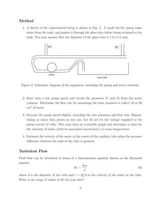 Method
  1. A sketch of the experimental setup is shown in Fig. 2. A small electric pump takes
     water from the tank, and pushes it through the glass tube before being returned to the
     tank. You may assume that the diameter of the glass tube is 1.2 ± 0.1 mm.


                     P1                                                 P2




                     pump
                                                          water tank


 Figure 2: Schematic diagram of the apparatus, including the pump and water reservoir.



  2. Start with a low pump speed and record the pressures P1 and P2 from the water
     columns. Determine the ﬂow rate by measuring the time required to collect 10 or 20
     cm3 of water.

  3. Increase the pump speed slightly, recording the new pressures and ﬂow rate. Repeat,
     taking as many data points as you can, but do not let the voltage supplied to the
     pump exceed 12 volts. Plot your data on a suitable graph and determine a value for
     the viscosity of water (with its associated uncertainty) at room temperature.

  4. Estimate the velocity of the water at the centre of the capillary tube when the pressure
     diﬀerence between the ends of the tube is greatest.


Turbulent Flow
Fluid ﬂow can be described in terms of a dimensionless quantity known as the Reynolds
number.
                                            dvρ
                                      Re =                                        (6)
                                             η
where d is the diameter of the tube and v = Q/A is the velocity of the water in the tube.
What is the range of values of Re for your data?

                                             3
 